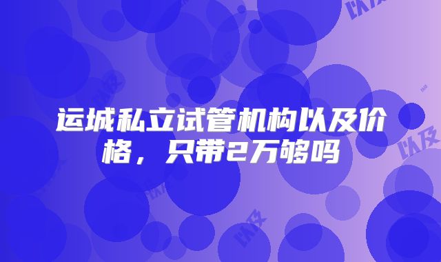运城私立试管机构以及价格，只带2万够吗