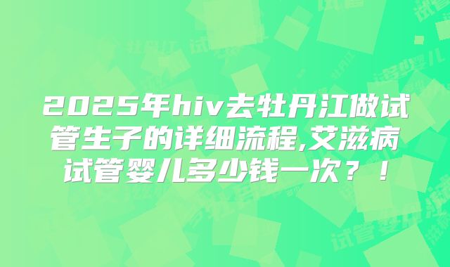 2025年hiv去牡丹江做试管生子的详细流程,艾滋病试管婴儿多少钱一次?!