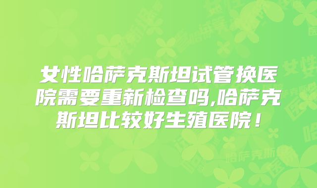 女性哈萨克斯坦试管换医院需要重新检查吗,哈萨克斯坦比较好生殖医院！