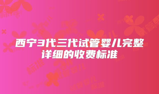 西宁3代三代试管婴儿完整详细的收费标准