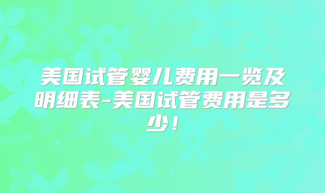 美国试管婴儿费用一览及明细表-美国试管费用是多少!