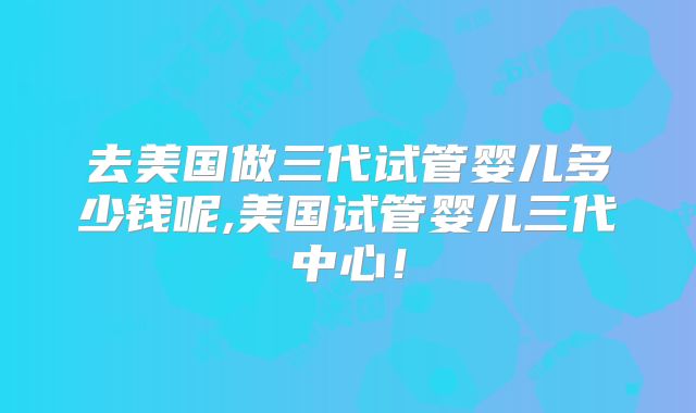 去美国做三代试管婴儿多少钱呢,美国试管婴儿三代中心!