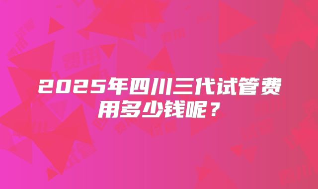 2025年四川三代试管费用多少钱呢？