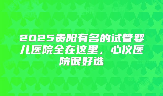 2025贵阳有名的试管婴儿医院全在这里，心仪医院很好选