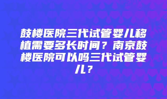 鼓楼医院三代试管婴儿移植需要多长时间？南京鼓楼医院可以吗三代试管婴儿？