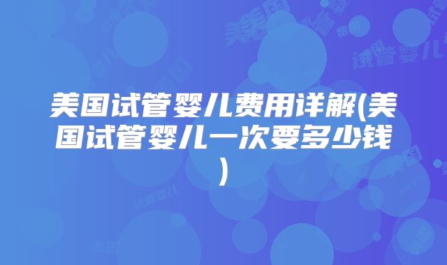 美国试管婴儿费用详解(美国试管婴儿一次要多少钱)