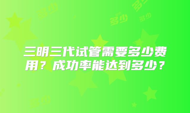 三明三代试管需要多少费用?成功率能达到多少?