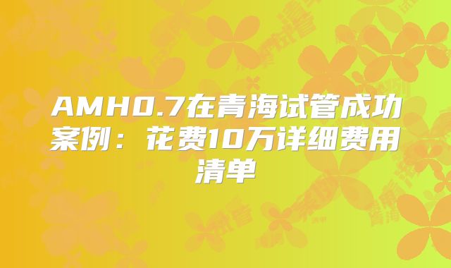 AMH0.7在青海试管成功案例：花费10万详细费用清单
