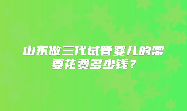 山东做三代试管婴儿的需要花费多少钱？