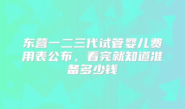东营一二三代试管婴儿费用表公布，看完就知道准备多少钱
