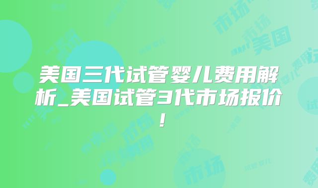 美国三代试管婴儿费用解析_美国试管3代市场报价！