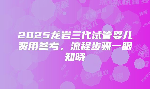 2025龙岩三代试管婴儿费用参考，流程步骤一眼知晓