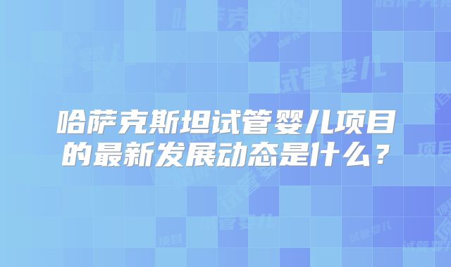 哈萨克斯坦试管婴儿项目的最新发展动态是什么？