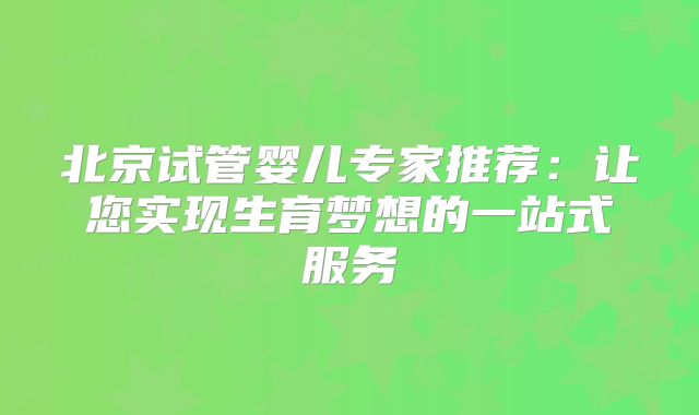 北京试管婴儿专家推荐：让您实现生育梦想的一站式服务
