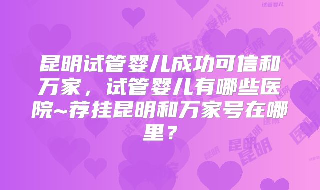 昆明试管婴儿成功可信和万家,试管婴儿有哪些医院~荐挂昆明和万家号在哪里?