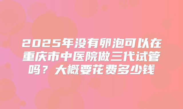 2025年没有卵泡可以在重庆市中医院做三代试管吗？大概要花费多少钱