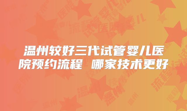 温州较好三代试管婴儿医院预约流程 哪家技术更好