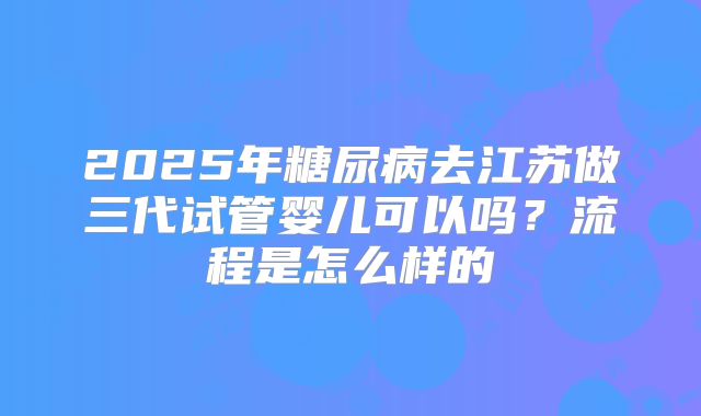 2025年糖尿病去江苏做三代试管婴儿可以吗?流程是怎么样的