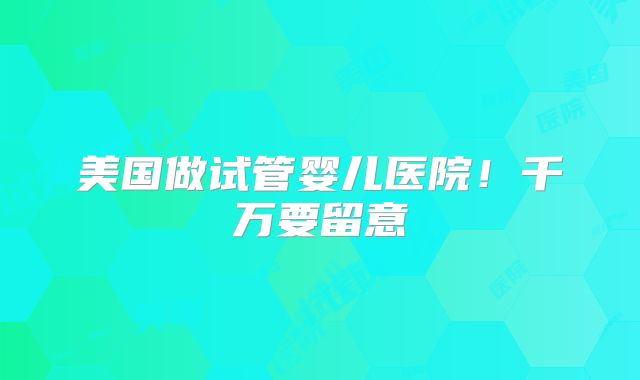 美国做试管婴儿医院！千万要留意