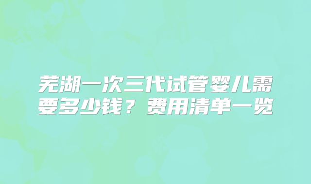 芜湖一次三代试管婴儿需要多少钱？费用清单一览