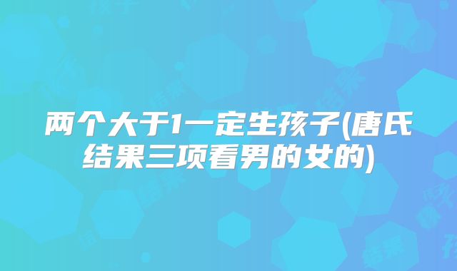 两个大于1一定生孩子(唐氏结果三项看男的女的)