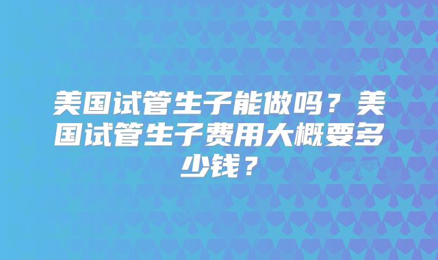 美国试管生子能做吗?美国试管生子费用大概要多少钱?