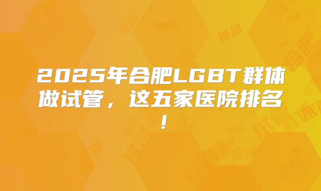 2025年合肥LGBT群体做试管,这五家医院排名!