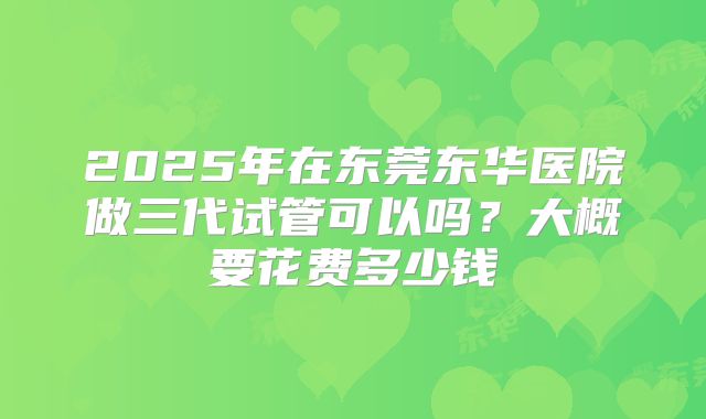 2025年在东莞东华医院做三代试管可以吗？大概要花费多少钱