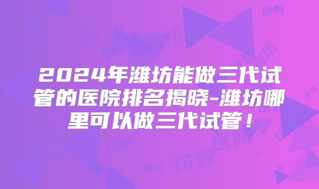 2024年潍坊能做三代试管的医院排名揭晓-潍坊哪里可以做三代试管!