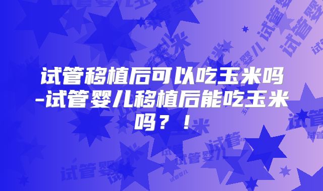 试管移植后可以吃玉米吗-试管婴儿移植后能吃玉米吗？！