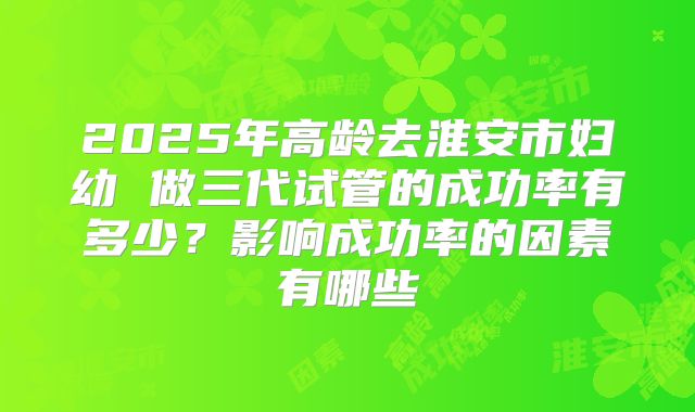 2025年高龄去淮安市妇幼 做三代试管的成功率有多少？影响成功率的因素有哪些