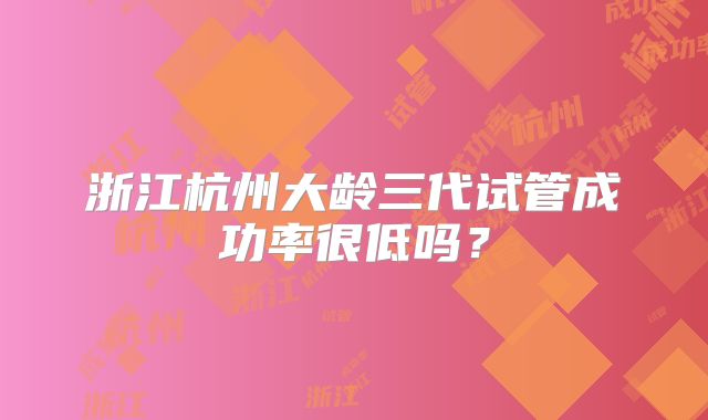 浙江杭州大龄三代试管成功率很低吗？