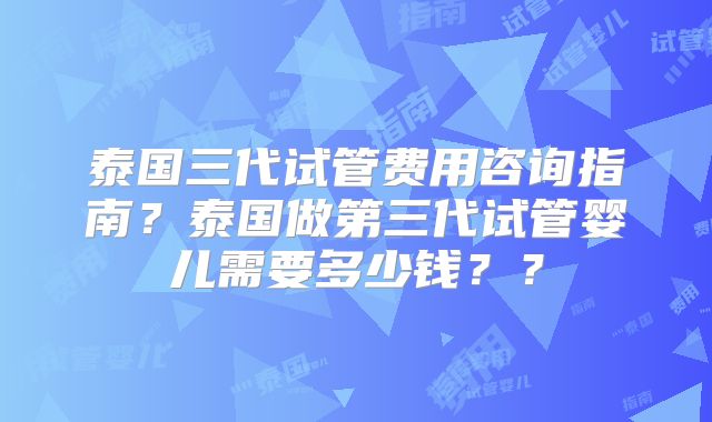 泰国三代试管费用咨询指南?泰国做第三代试管婴儿需要多少钱??