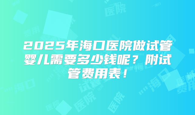 2025年海口医院做试管婴儿需要多少钱呢？附试管费用表！