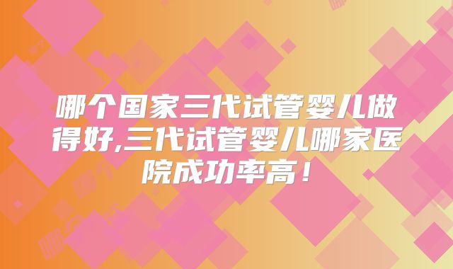 哪个国家三代试管婴儿做得好,三代试管婴儿哪家医院成功率高！