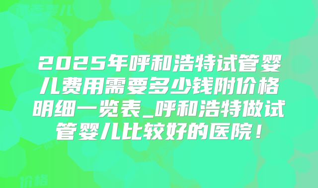 2025年呼和浩特试管婴儿费用需要多少钱附价格明细一览表_呼和浩特做试管婴儿比较好的医院!