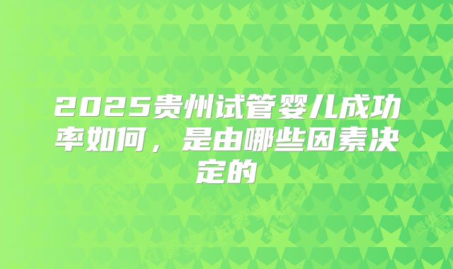 2025贵州试管婴儿成功率如何，是由哪些因素决定的