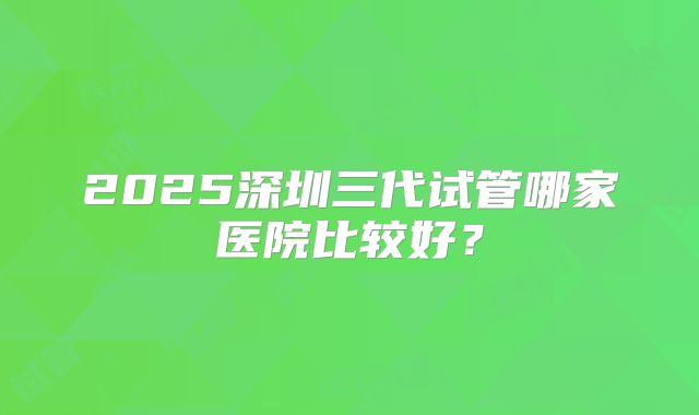 2025深圳三代试管哪家医院比较好？