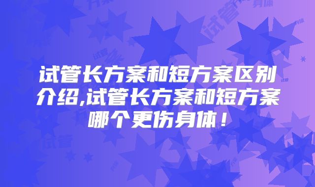 试管长方案和短方案区别介绍,试管长方案和短方案哪个更伤身体！