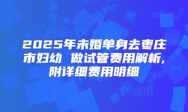 2025年未婚单身去枣庄市妇幼 做试管费用解析,附详细费用明细