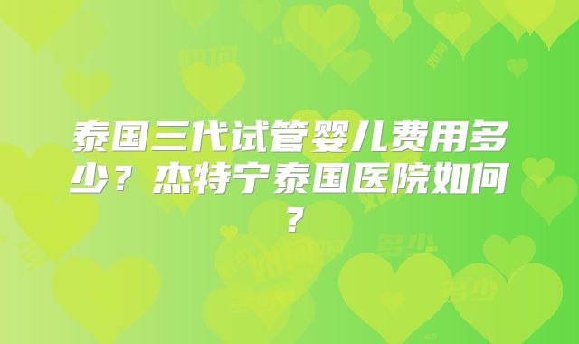 泰国三代试管婴儿费用多少？杰特宁泰国医院如何？