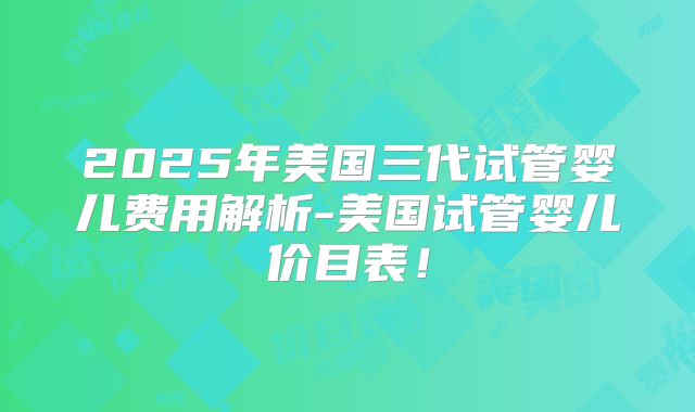 2025年美国三代试管婴儿费用解析-美国试管婴儿价目表!