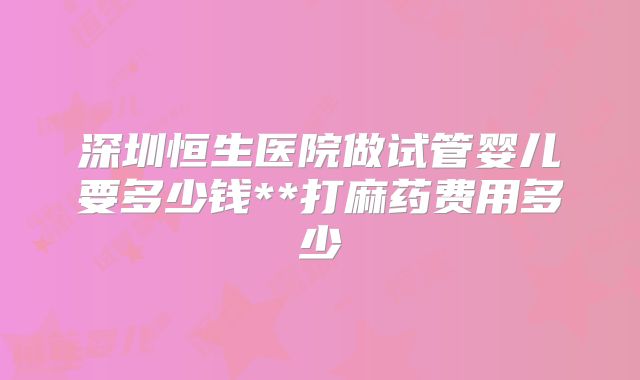 深圳恒生医院做试管婴儿要多少钱**打麻药费用多少