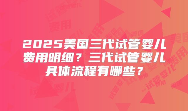2025美国三代试管婴儿费用明细？三代试管婴儿具体流程有哪些？