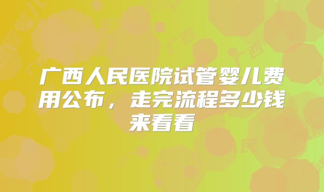 广西人民医院试管婴儿费用公布，走完流程多少钱来看看