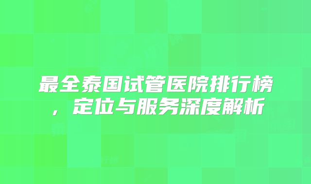 最全泰国试管医院排行榜，定位与服务深度解析