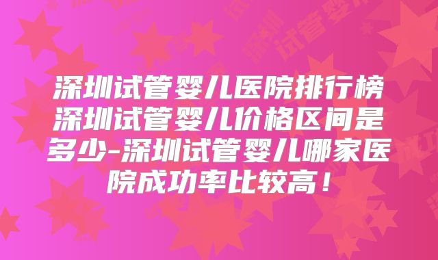 深圳试管婴儿医院排行榜深圳试管婴儿价格区间是多少-深圳试管婴儿哪家医院成功率比较高！