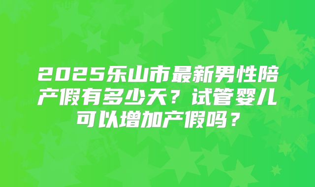 2025乐山市最新男性陪产假有多少天？试管婴儿可以增加产假吗？