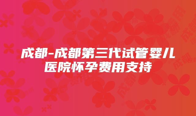 成都-成都第三代试管婴儿医院怀孕费用支持