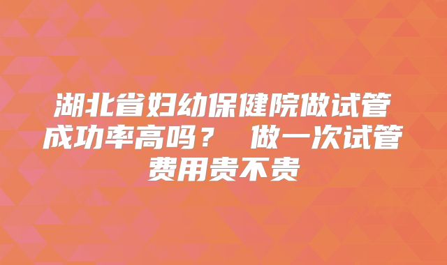 湖北省妇幼保健院做试管成功率高吗？ 做一次试管费用贵不贵